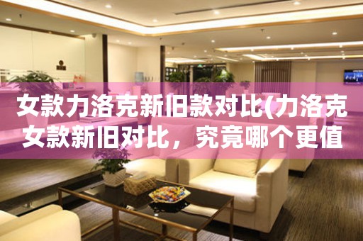女款力洛克新舊款對(duì)比(力洛克女款新舊對(duì)比，究竟哪個(gè)更值得購(gòu)買(mǎi)？)