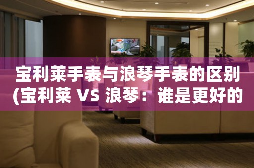 寶利萊手表與浪琴手表的區(qū)別(寶利萊 VS 浪琴：誰是更好的手表品牌？)