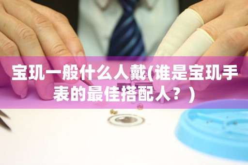 寶璣一般什么人戴(誰是寶璣手表的最佳搭配人？)