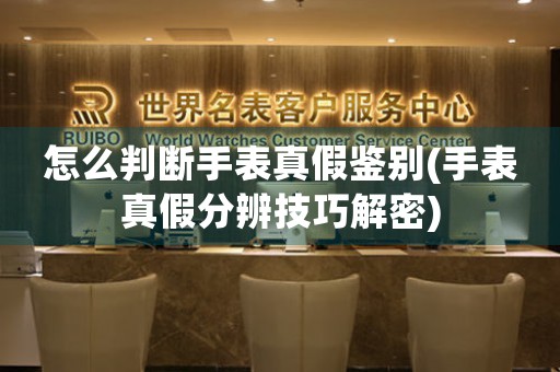 怎么判斷手表真假鑒別(手表真假分辨技巧解密)
