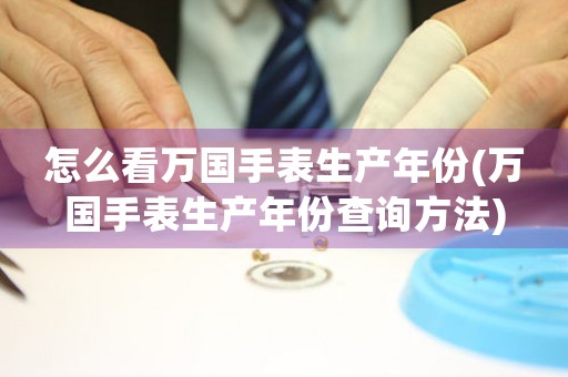 怎么看萬國手表生產(chǎn)年份(萬國手表生產(chǎn)年份查詢方法)