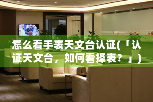 怎么看手表天文臺(tái)認(rèn)證(「認(rèn)證天文臺(tái)，如何看擇表？」)