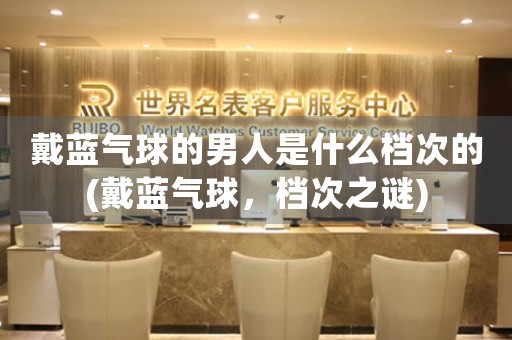 戴藍(lán)氣球的男人是什么檔次的(戴藍(lán)氣球，檔次之謎)