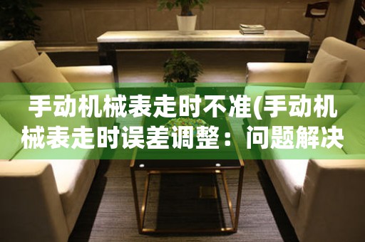 手動機(jī)械表走時不準(zhǔn)(手動機(jī)械表走時誤差調(diào)整：問題解決方案)