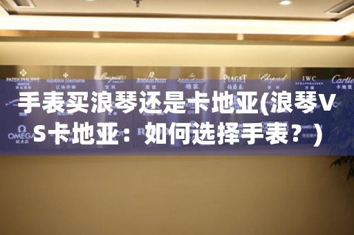 手表買浪琴還是卡地亞(浪琴VS卡地亞：如何選擇手表？)