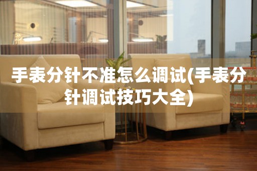 手表分針不準(zhǔn)怎么調(diào)試(手表分針調(diào)試技巧大全)
