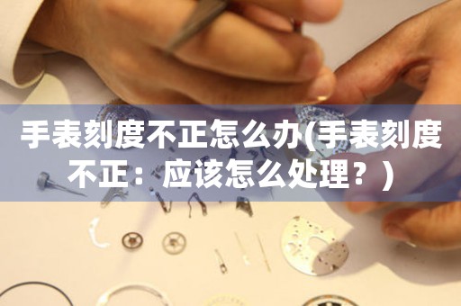 手表刻度不正怎么辦(手表刻度不正：應(yīng)該怎么處理？)
