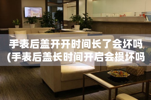手表后蓋開開時(shí)間長(zhǎng)了會(huì)壞嗎(手表后蓋長(zhǎng)時(shí)間開啟會(huì)損壞嗎？)
