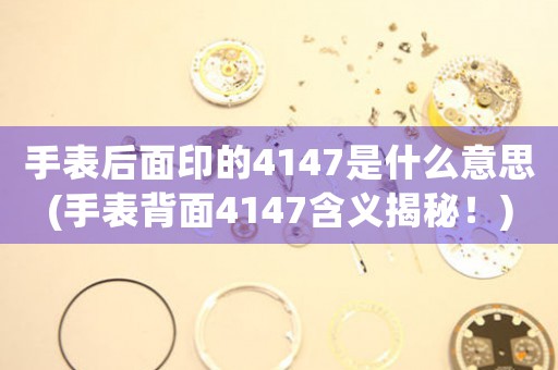 手表后面印的4147是什么意思(手表背面4147含義揭秘！)