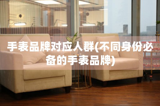 手表品牌對(duì)應(yīng)人群(不同身份必備的手表品牌)