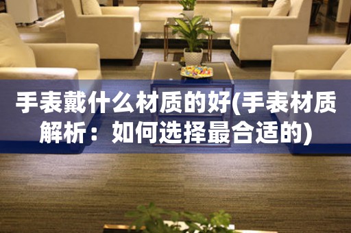 手表戴什么材質的好(手表材質解析：如何選擇最合適的)