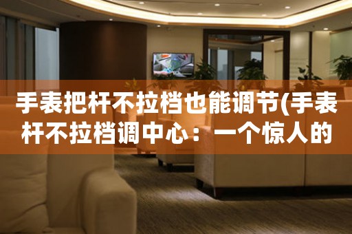 手表把桿不拉檔也能調節(jié)(手表桿不拉檔調中心：一個驚人的小技巧)