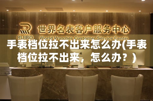 手表檔位拉不出來怎么辦(手表檔位拉不出來，怎么辦？)