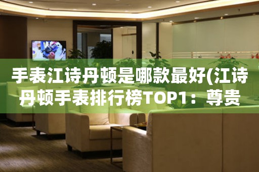 手表江詩丹頓是哪款最好(江詩丹頓手表排行榜TOP1：尊貴品質，璀璨鉆石)