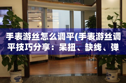 手表游絲怎么調(diào)平(手表游絲調(diào)平技巧分享：呆扭、缺線、彈性調(diào)整等方法詳解)