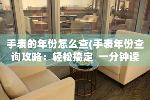 手表的年份怎么查(手表年份查詢攻略：輕松搞定  一分鐘讀完)