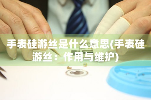 手表硅游絲是什么意思(手表硅游絲：作用與維護(hù))