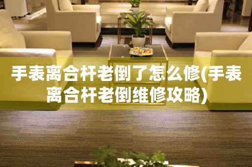 手表離合桿老倒了怎么修(手表離合桿老倒維修攻略)