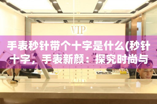 手表秒針帶個(gè)十字是什么(秒針十字，手表新顏：探究時(shí)尚與功能的完美交融)