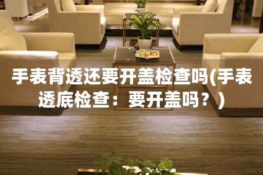 手表背透還要開(kāi)蓋檢查嗎(手表透底檢查：要開(kāi)蓋嗎？)