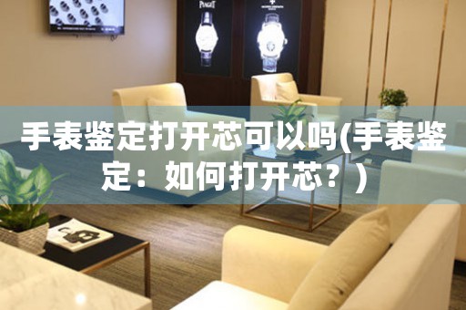 手表鑒定打開(kāi)芯可以嗎(手表鑒定：如何打開(kāi)芯？)