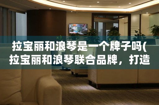 拉寶麗和浪琴是一個(gè)牌子嗎(拉寶麗和浪琴聯(lián)合品牌，打造高端奢華手表！)