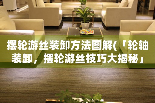 擺輪游絲裝卸方法圖解(「輪軸裝卸，擺輪游絲技巧大揭秘」)