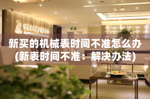 新買的機(jī)械表時(shí)間不準(zhǔn)怎么辦(新表時(shí)間不準(zhǔn)：解決辦法)