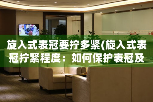 旋入式表冠要擰多緊(旋入式表冠擰緊程度：如何保護(hù)表冠及表內(nèi)機(jī)芯？)