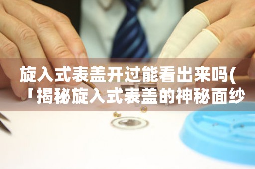 旋入式表蓋開(kāi)過(guò)能看出來(lái)嗎(「揭秘旋入式表蓋的神秘面紗：開(kāi)蓋后能否看出表內(nèi)細(xì)節(jié)？」)