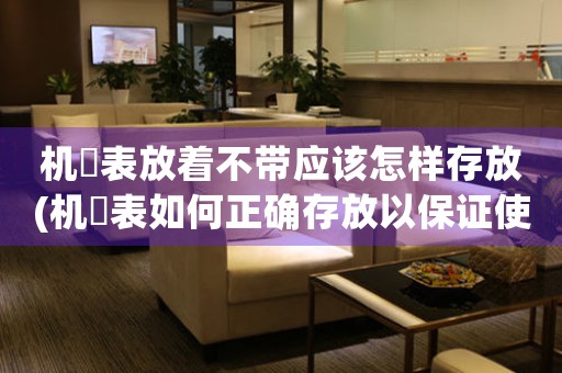 機(jī)栻表放著不帶應(yīng)該怎樣存放(機(jī)栻表如何正確存放以保證使用壽命？)