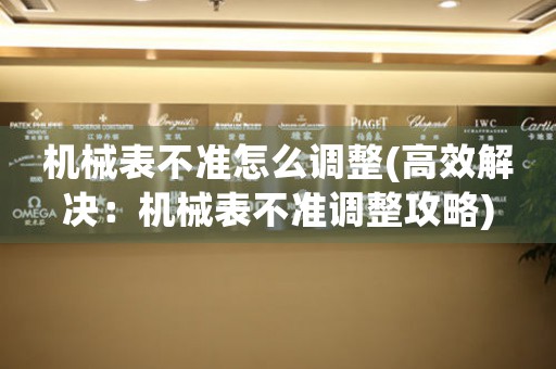機械表不準(zhǔn)怎么調(diào)整(高效解決：機械表不準(zhǔn)調(diào)整攻略)