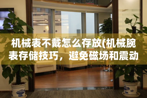 機械表不戴怎么存放(機械腕表存儲技巧，避免磁場和震動影響)