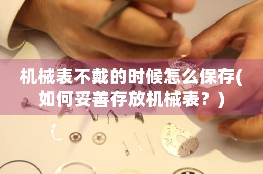 機械表不戴的時候怎么保存(如何妥善存放機械表？)