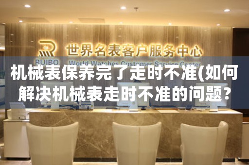 機(jī)械表保養(yǎng)完了走時(shí)不準(zhǔn)(如何解決機(jī)械表走時(shí)不準(zhǔn)的問題？)