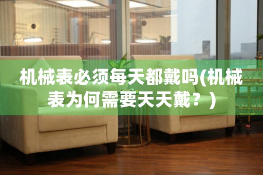 機(jī)械表必須每天都戴嗎(機(jī)械表為何需要天天戴？)