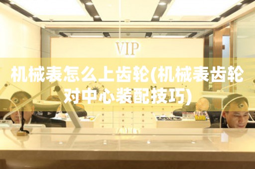 機(jī)械表怎么上齒輪(機(jī)械表齒輪對中心裝配技巧)