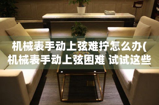 機(jī)械表手動上弦難擰怎么辦(機(jī)械表手動上弦困難 試試這些解決方法!)