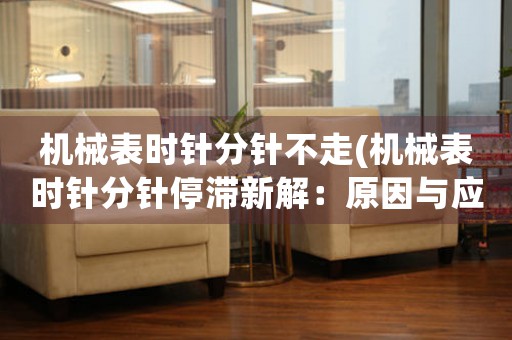 機(jī)械表時針分針不走(機(jī)械表時針分針停滯新解：原因與應(yīng)對)