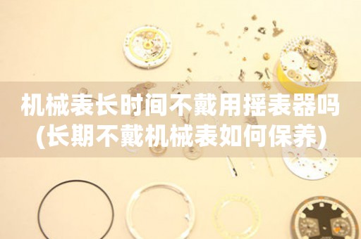 機(jī)械表長(zhǎng)時(shí)間不戴用搖表器嗎(長(zhǎng)期不戴機(jī)械表如何保養(yǎng))