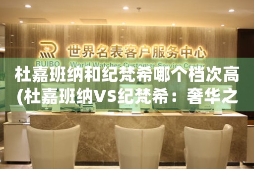 杜嘉班納和紀(jì)梵希哪個(gè)檔次高(杜嘉班納VS紀(jì)梵希：奢華之爭(zhēng))