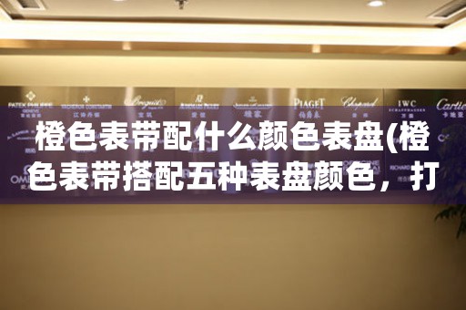 橙色表帶配什么顏色表盤(pán)(橙色表帶搭配五種表盤(pán)顏色，打造時(shí)尚造型)