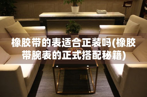橡膠帶的表適合正裝嗎(橡膠帶腕表的正式搭配秘籍)