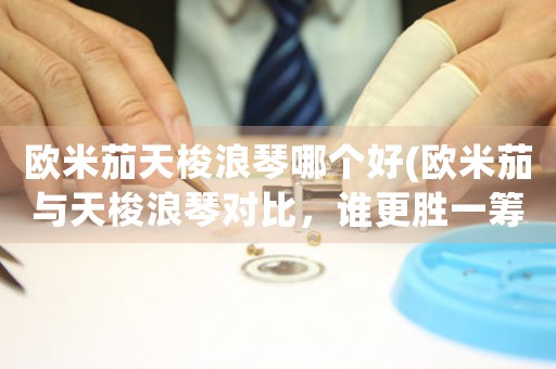 歐米茄天梭浪琴哪個(gè)好(歐米茄與天梭浪琴對(duì)比，誰(shuí)更勝一籌？)