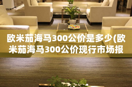歐米茄海馬300公價(jià)是多少(歐米茄海馬300公價(jià)現(xiàn)行市場(chǎng)報(bào)價(jià))