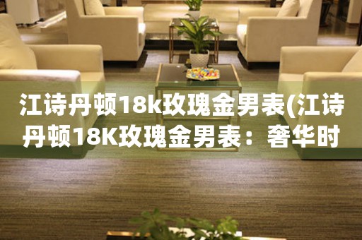 江詩丹頓18k玫瑰金男表(江詩丹頓18K玫瑰金男表：奢華時(shí)尚的完美結(jié)合)