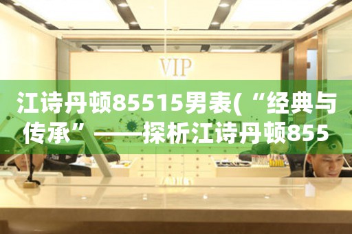 江詩丹頓85515男表(“經(jīng)典與傳承”——探析江詩丹頓85515男表)
