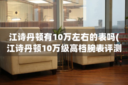 江詩丹頓有10萬左右的表嗎(江詩丹頓10萬級高檔腕表評測：性價(jià)比高還是虛火？)
