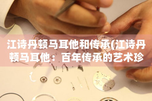 江詩丹頓馬耳他和傳承(江詩丹頓馬耳他：百年傳承的藝術(shù)珍品)