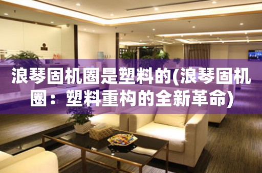 浪琴固機(jī)圈是塑料的(浪琴固機(jī)圈：塑料重構(gòu)的全新革命)